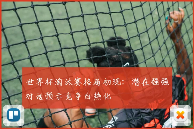 世界杯淘汰赛格局初现：潜在强强对话预示竞争白热化