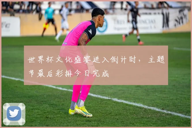世界杯文化盛宴进入倒计时，主题节最后彩排今日完成
