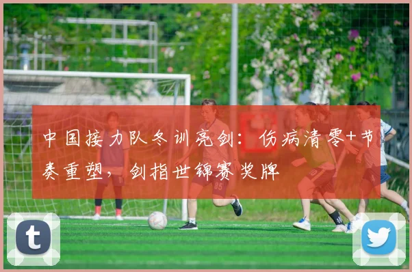 中国接力队冬训亮剑：伤病清零+节奏重塑，剑指世锦赛奖牌