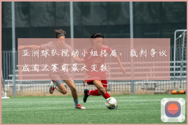 亚洲球队搅动小组格局，裁判争议成淘汰赛前最大变数