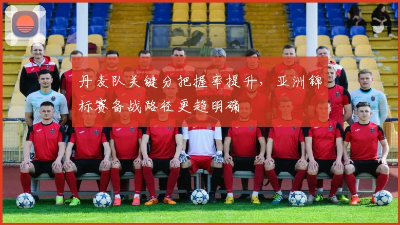 丹麦队关键分把握率提升，亚洲锦标赛备战路径更趋明确