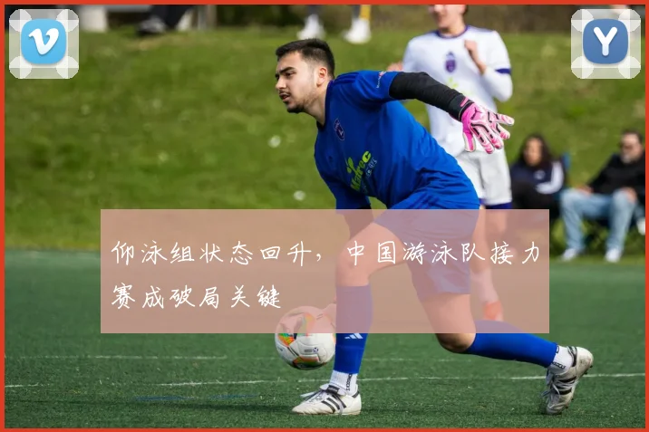 仰泳组状态回升，中国游泳队接力赛成破局关键