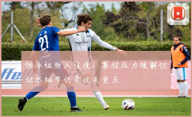 仰泳组渐入佳境，赛程压力缓解但划水细节仍是攻关重点
