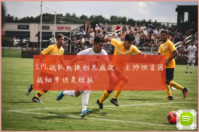 LPL战队轮换初见成效，主帅坦言团战细节仍是短板