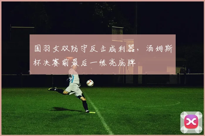 国羽女双防守反击成利器，汤姆斯杯决赛前最后一练亮底牌