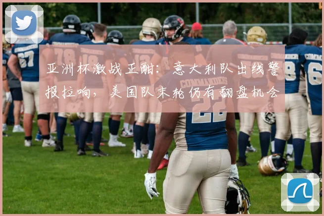 亚洲杯激战正酣：意大利队出线警报拉响，美国队末轮仍有翻盘机会