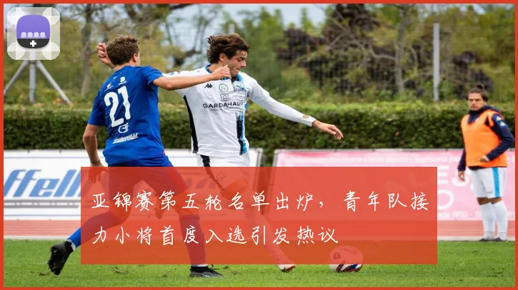 亚锦赛第五轮名单出炉，青年队接力小将首度入选引发热议
